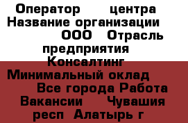 Оператор Call-центра › Название организации ­ LM Group, ООО › Отрасль предприятия ­ Консалтинг › Минимальный оклад ­ 27 000 - Все города Работа » Вакансии   . Чувашия респ.,Алатырь г.